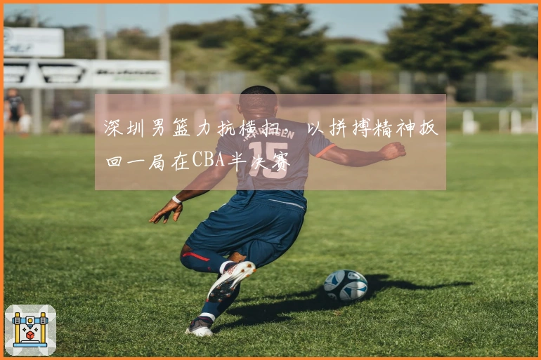 深圳男篮力抗横扫,以拼搏精神扳回一局在CBA半决赛