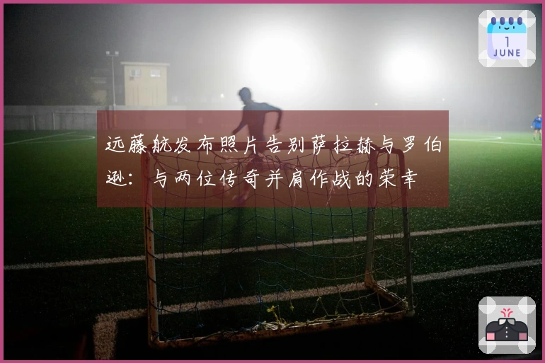 远藤航发布照片告别萨拉赫与罗伯逊：与两位传奇并肩作战的荣幸